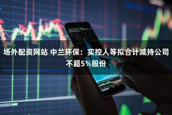 场外配资网站 中兰环保：实控人等拟合计减持公司不超5%股份
