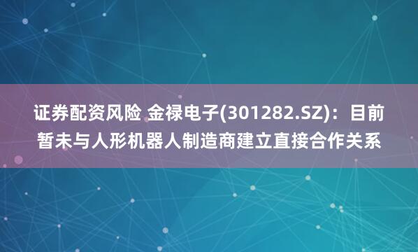 证券配资风险 金禄电子(301282.SZ)：目前暂未与人形机器人制造商建立直接合作关系