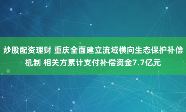 炒股配资理财 重庆全面建立流域横向生态保护补偿机制 相关方累计支付补偿资金7.7亿元