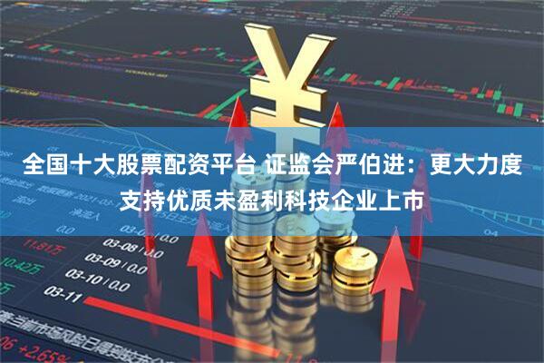 全国十大股票配资平台 证监会严伯进：更大力度支持优质未盈利科技企业上市