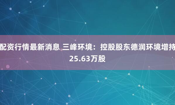配资行情最新消息 三峰环境：控股股东德润环境增持25.63万股
