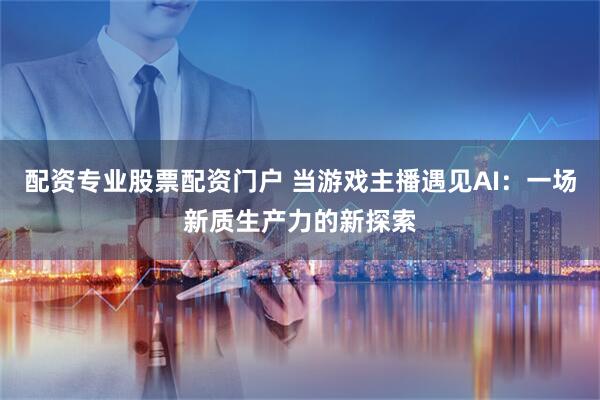 配资专业股票配资门户 当游戏主播遇见AI：一场新质生产力的新探索
