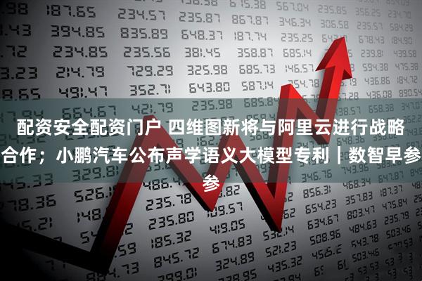 配资安全配资门户 四维图新将与阿里云进行战略合作；小鹏汽车公布声学语义大模型专利｜数智早参