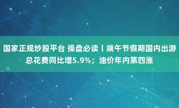 国家正规炒股平台 操盘必读丨端午节假期国内出游总花费同比增5.9%；油价年内第四涨