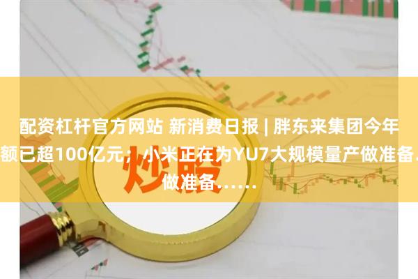 配资杠杆官方网站 新消费日报 | 胖东来集团今年销售额已超100亿元；小米正在为YU7大规模量产做准备……