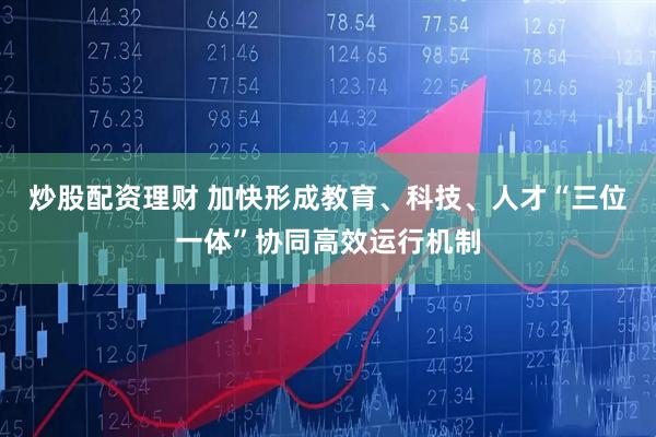 炒股配资理财 加快形成教育、科技、人才“三位一体”协同高效运行机制