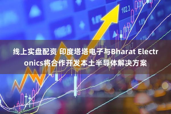 线上实盘配资 印度塔塔电子与Bharat Electronics将合作开发本土半导体解决方案