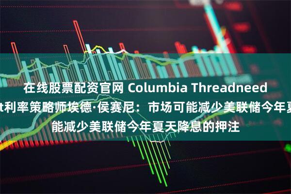 在线股票配资官网 Columbia Threadneedle Investment利率策略师埃德·侯赛尼：市场可能减少美联储今年夏天降息的押注