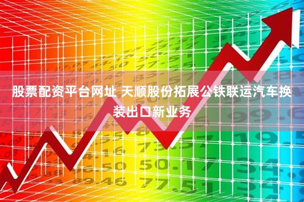 股票配资平台网址 天顺股份拓展公铁联运汽车换装出口新业务
