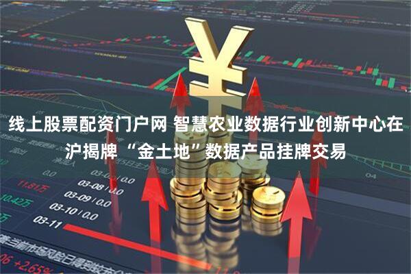 线上股票配资门户网 智慧农业数据行业创新中心在沪揭牌 “金土地”数据产品挂牌交易