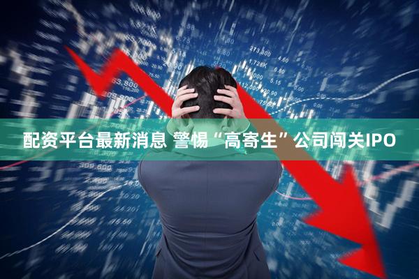 配资平台最新消息 警惕“高寄生”公司闯关IPO