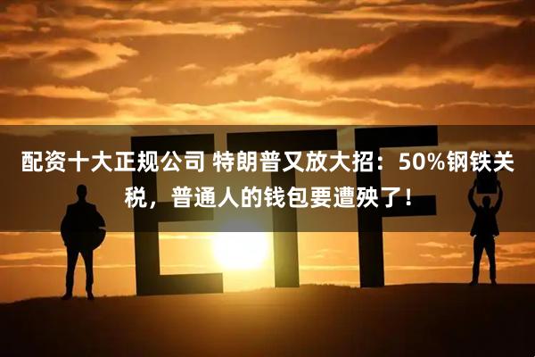 配资十大正规公司 特朗普又放大招：50%钢铁关税，普通人的钱包要遭殃了！