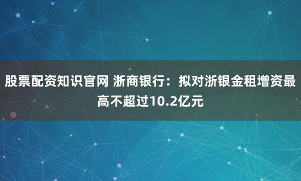 股票配资知识官网 浙商银行：拟对浙银金租增资最高不超过10.2亿元