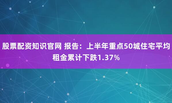 股票配资知识官网 报告：上半年重点50城住宅平均租金累计下跌1.37%