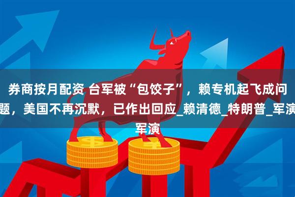 券商按月配资 台军被“包饺子”，赖专机起飞成问题，美国不再沉默，已作出回应_赖清德_特朗普_军演