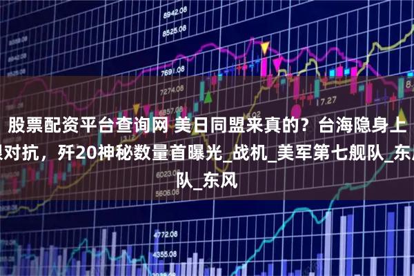 股票配资平台查询网 美日同盟来真的？台海隐身上限对抗，歼20神秘数量首曝光_战机_美军第七舰队_东风