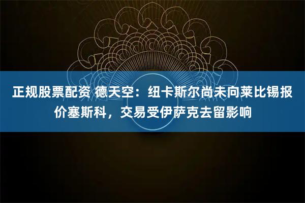 正规股票配资 德天空：纽卡斯尔尚未向莱比锡报价塞斯科，交易受伊萨克去留影响