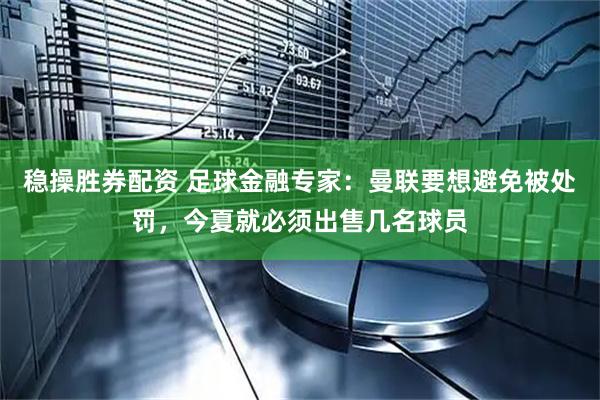 稳操胜券配资 足球金融专家：曼联要想避免被处罚，今夏就必须出售几名球员