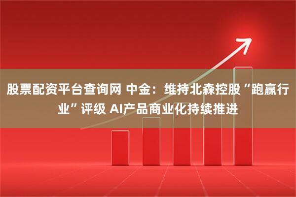 股票配资平台查询网 中金：维持北森控股“跑赢行业”评级 AI产品商业化持续推进
