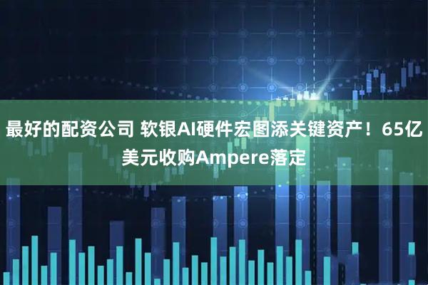 最好的配资公司 软银AI硬件宏图添关键资产！65亿美元收购Ampere落定